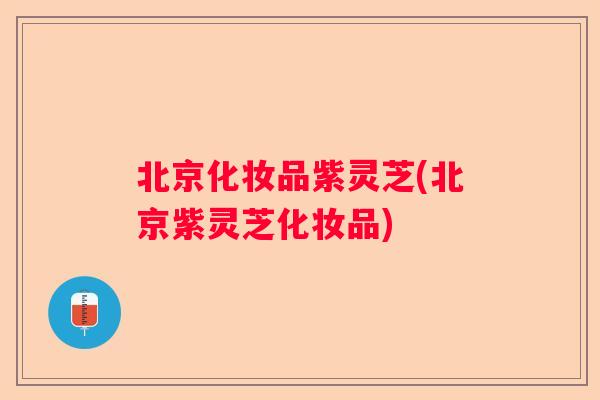 北京化妆品紫灵芝(北京紫灵芝化妆品) 北京化妆品紫灵芝(北京紫灵芝化妆品)