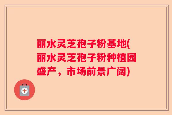 丽水灵芝孢子粉基地(丽水灵芝孢子粉种植园盛产,市场前景广阔) 丽水灵芝孢子粉基地(丽水灵芝孢子粉种植园盛产,市场前景广阔)
