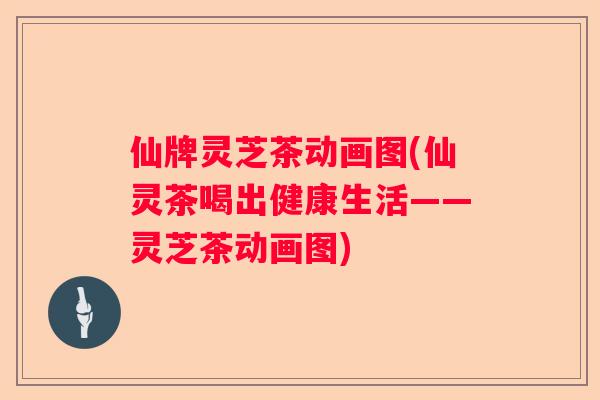 仙牌灵芝茶动画图(仙灵茶喝出健康生活——灵芝茶动画图) 仙牌灵芝茶动画图(仙灵茶喝出健康生活——灵芝茶动画图)