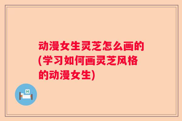 动漫女生灵芝怎么画的(学习如何画灵芝风格的动漫女生)