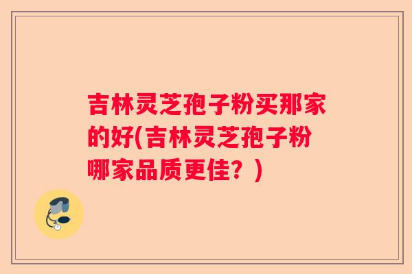 吉林灵芝孢子粉买那家的好(吉林灵芝孢子粉哪家品质更佳?) 吉林灵芝孢子粉买那家的好(吉林灵芝孢子粉哪家品质更佳?)
