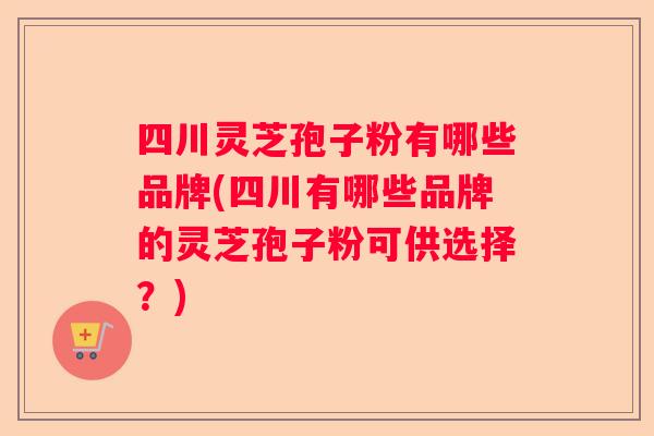 四川灵芝孢子粉有哪些品牌(四川有哪些品牌的灵芝孢子粉可供选择?) 四川灵芝孢子粉有哪些品牌(四川有哪些品牌的灵芝孢子粉可供选择?)