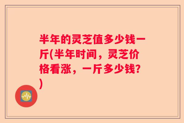 半年的灵芝值多少钱一斤(半年时间，灵芝价格看涨，一斤多少钱？)