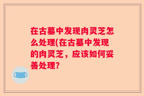 在古墓中发现肉灵芝怎么处理(在古墓中发现的肉灵芝，应该如何妥善处理？