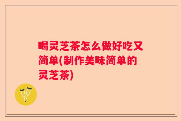 喝灵芝茶怎么做好吃又简单(制作美味简单的灵芝茶)