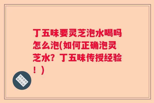 丁五味要灵芝泡水喝吗怎么泡(如何正确泡灵芝水?丁五味传授经验!) 丁五味要灵芝泡水喝吗怎么泡(如何正确泡灵芝水?丁五味传授经验!)