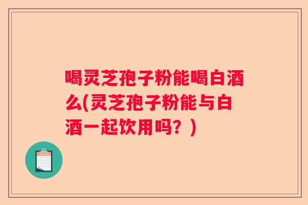 喝灵芝孢子粉能喝白酒么(灵芝孢子粉能与白酒一起饮用吗？)