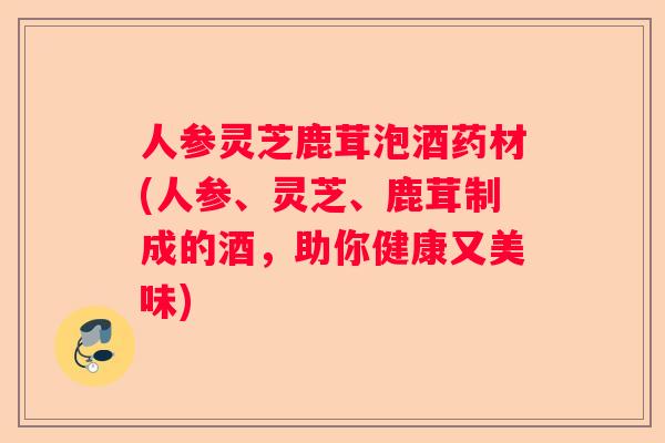 人参灵芝鹿茸泡酒药材(人参、灵芝、鹿茸制成的酒,助你健康又美味) 人参灵芝鹿茸泡酒药材(人参、灵芝、鹿茸制成的酒,助你健康又美味)