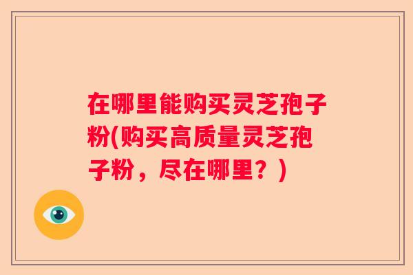 在哪里能购买灵芝孢子粉(购买高质量灵芝孢子粉，尽在哪里？)