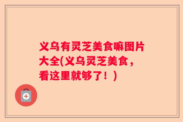 义乌有灵芝美食嘛图片大全(义乌灵芝美食,看这里就够了!) 义乌有灵芝美食嘛图片大全(义乌灵芝美食,看这里就够了!)