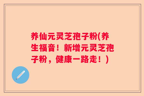 养仙元灵芝孢子粉(养生福音!新增元灵芝孢子粉,健康一路走!) 养仙元灵芝孢子粉(养生福音!新增元灵芝孢子粉,健康一路走!)