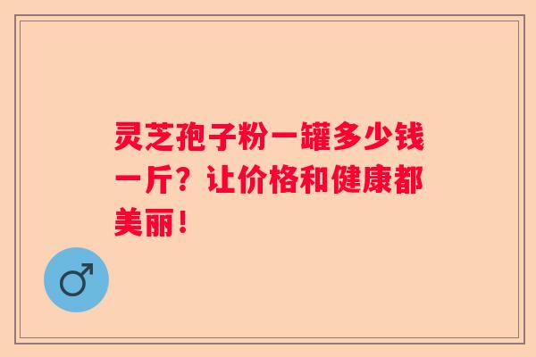 灵芝孢子粉一罐多少钱一斤？让价格和健康都美丽！
