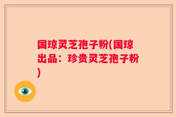 国琼灵芝孢子粉(国琼出品：珍贵灵芝孢子粉)