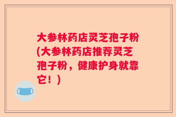 大参林药店灵芝孢子粉(大参林药店推荐灵芝孢子粉，健康护身就靠它！)
