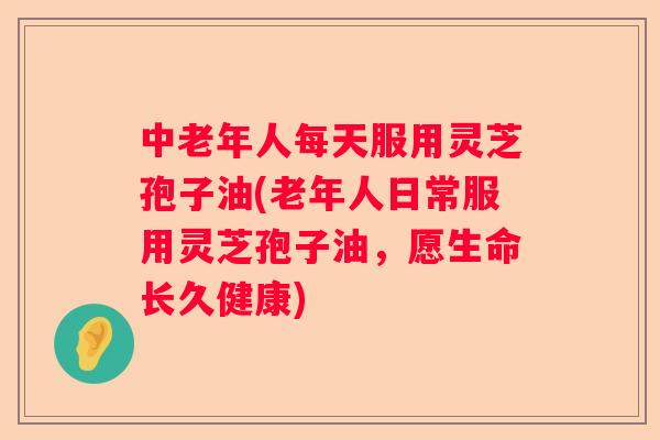中老年人每天服用灵芝孢子油(老年人日常服用灵芝孢子油,愿生命长久健康) 中老年人每天服用灵芝孢子油(老年人日常服用灵芝孢子油,愿生命长久健康)