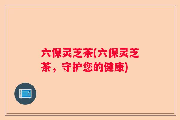 六保灵芝茶(六保灵芝茶，守护您的健康)