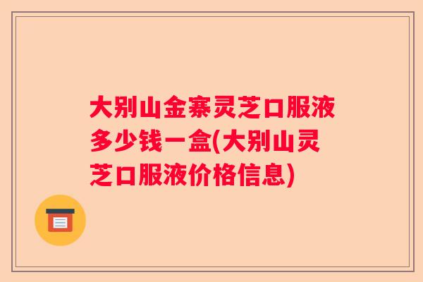 大别山金寨灵芝口服液多少钱一盒(大别山灵芝口服液价格信息) 大别山金寨灵芝口服液多少钱一盒(大别山灵芝口服液价格信息)