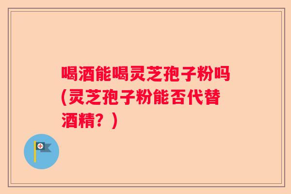 喝酒能喝灵芝孢子粉吗(灵芝孢子粉能否代替酒精？)