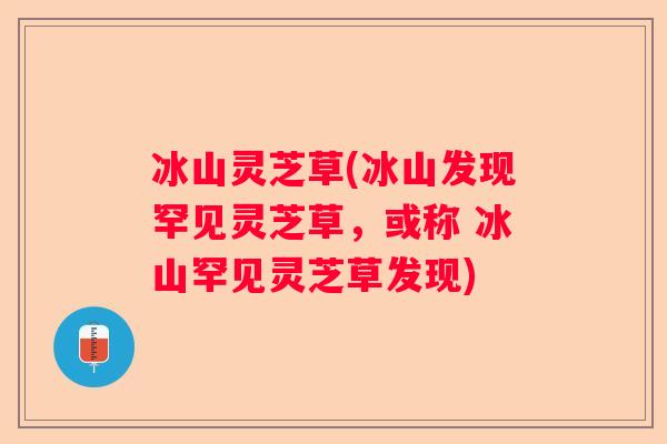 冰山灵芝草(冰山发现罕见灵芝草,或称 冰山罕见灵芝草发现) 冰山灵芝草(冰山发现罕见灵芝草,或称 冰山罕见灵芝草发现)
