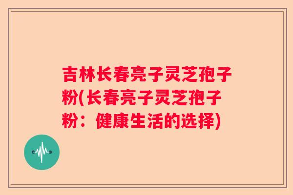 吉林长春亮子灵芝孢子粉(长春亮子灵芝孢子粉：健康生活的选择)