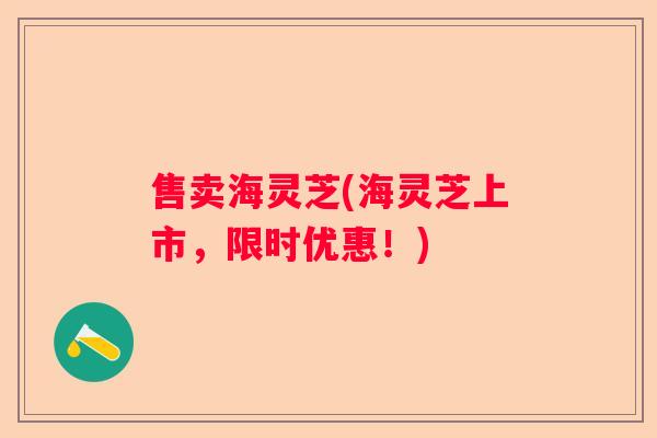 售卖海灵芝(海灵芝上市,限时优惠!) 售卖海灵芝(海灵芝上市,限时优惠!)
