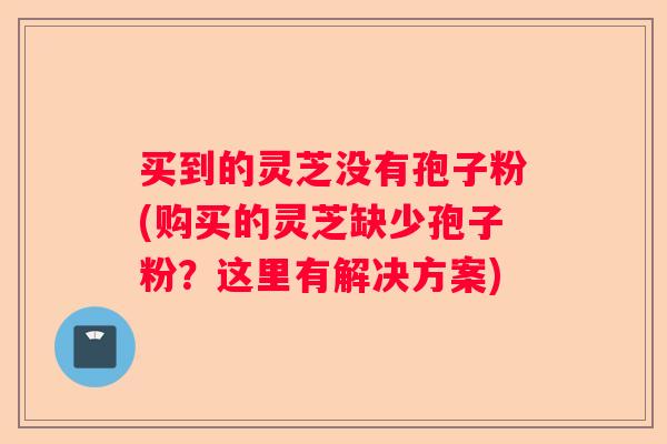买到的灵芝没有孢子粉(购买的灵芝缺少孢子粉？这里有解决方案)