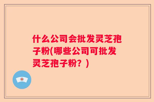 什么公司会批发灵芝孢子粉(哪些公司可批发灵芝孢子粉？)