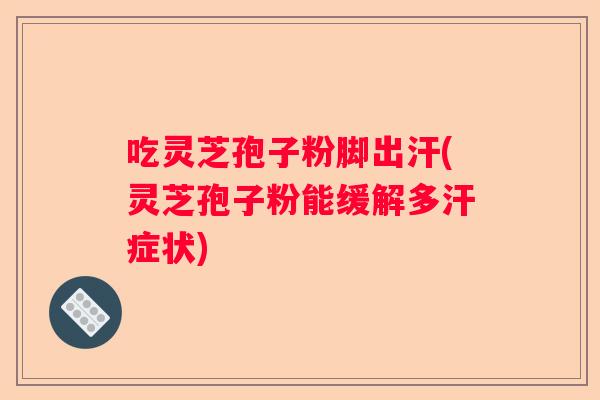 吃灵芝孢子粉脚出汗(灵芝孢子粉能缓解多汗症状)