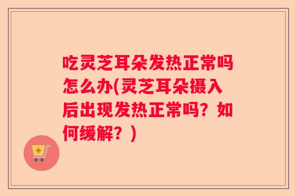 吃灵芝耳朵发热正常吗怎么办(灵芝耳朵摄入后出现发热正常吗？如何缓解？)