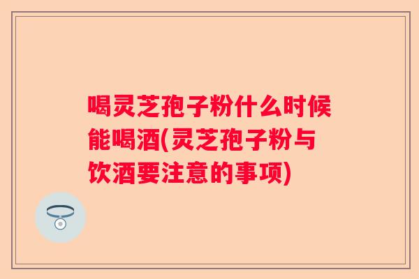 喝灵芝孢子粉什么时候能喝酒(灵芝孢子粉与饮酒要注意的事项) 喝灵芝孢子粉什么时候能喝酒(灵芝孢子粉与饮酒要注意的事项)