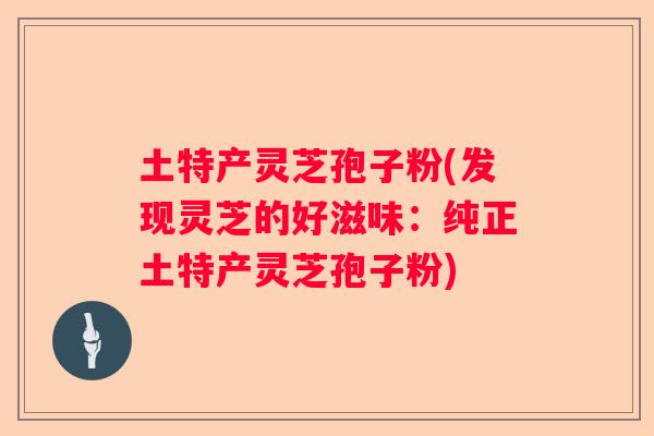 土特产灵芝孢子粉(发现灵芝的好滋味：纯正土特产灵芝孢子粉)