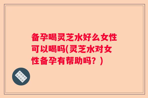 备孕喝灵芝水好么女性可以喝吗(灵芝水对女性备孕有帮助吗？)
