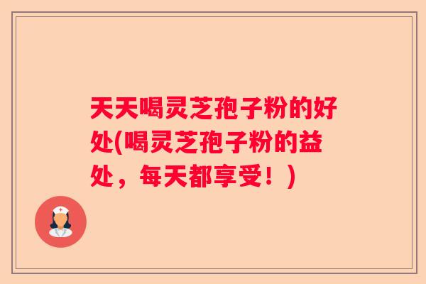 天天喝灵芝孢子粉的好处(喝灵芝孢子粉的益处，每天都享受！)