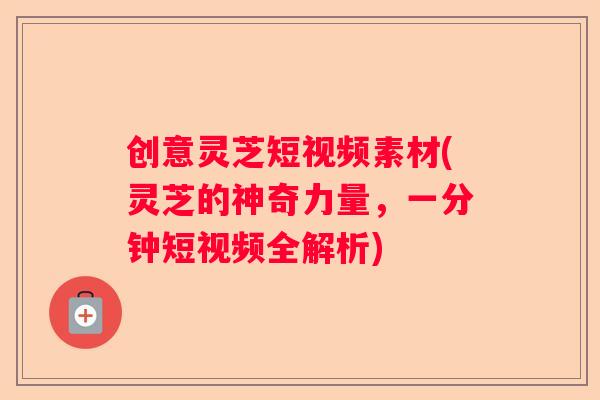 创意灵芝短视频素材(灵芝的神奇力量，一分钟短视频全解析)