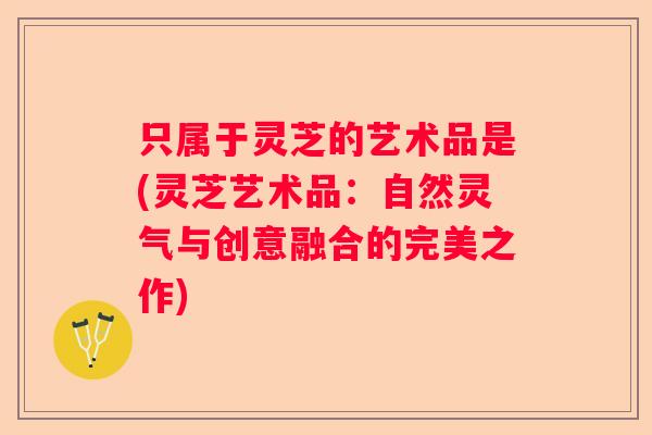 只属于灵芝的艺术品是(灵芝艺术品：自然灵气与创意融合的完美之作)