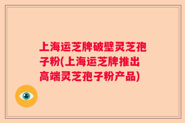 上海运芝牌破壁灵芝孢子粉(上海运芝牌推出高端灵芝孢子粉产品)