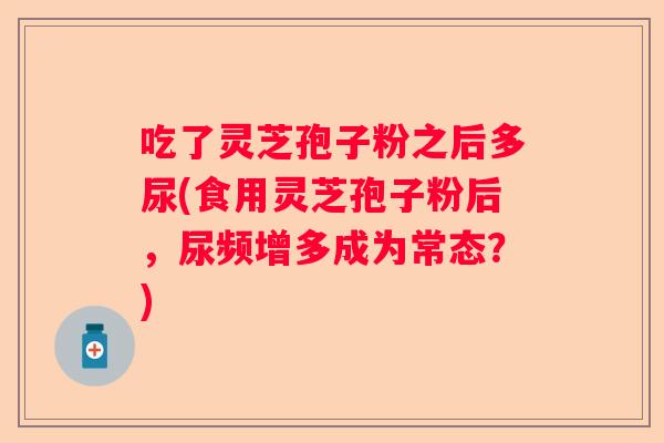 吃了灵芝孢子粉之后多尿(食用灵芝孢子粉后，尿频增多成为常态？)
