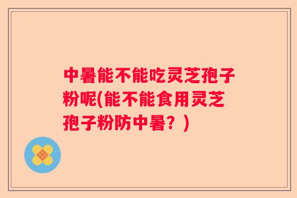 中暑能不能吃灵芝孢子粉呢(能不能食用灵芝孢子粉防中暑？)