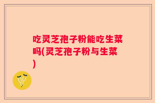 吃灵芝孢子粉能吃生菜吗(灵芝孢子粉与生菜)