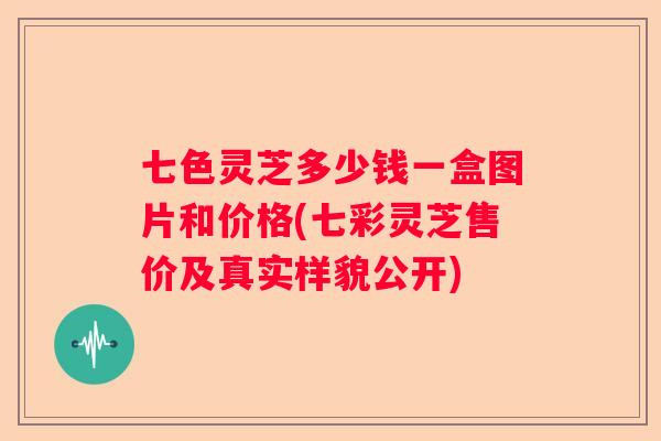 七色灵芝多少钱一盒图片和价格(七彩灵芝售价及真实样貌公开)