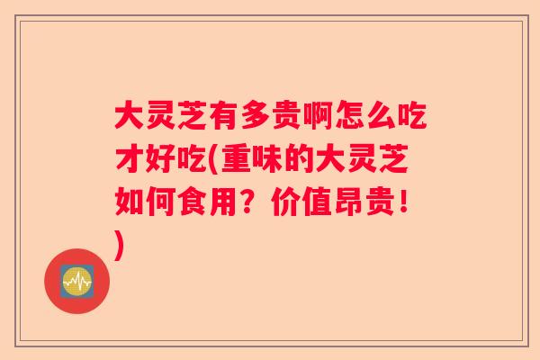 大灵芝有多贵啊怎么吃才好吃(重味的大灵芝如何食用？价值昂贵！)
