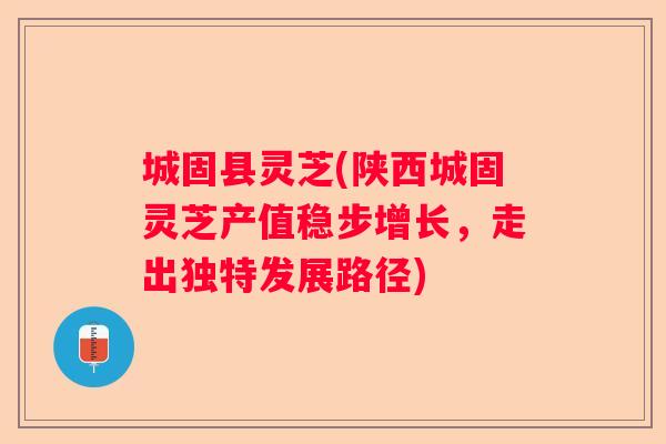 城固县灵芝(陕西城固灵芝产值稳步增长，走出独特发展路径)