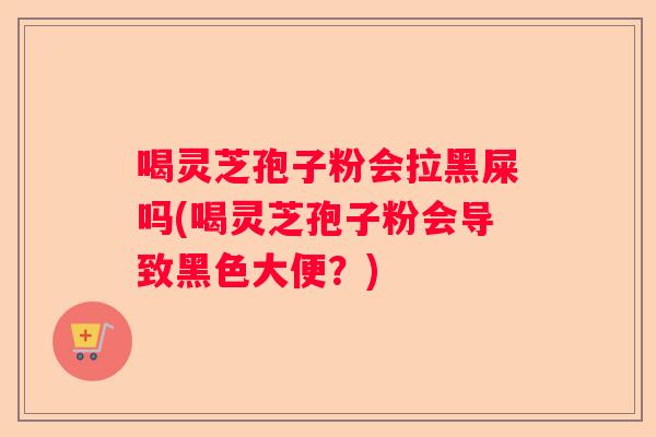喝灵芝孢子粉会拉黑屎吗(喝灵芝孢子粉会导致黑色大便？)