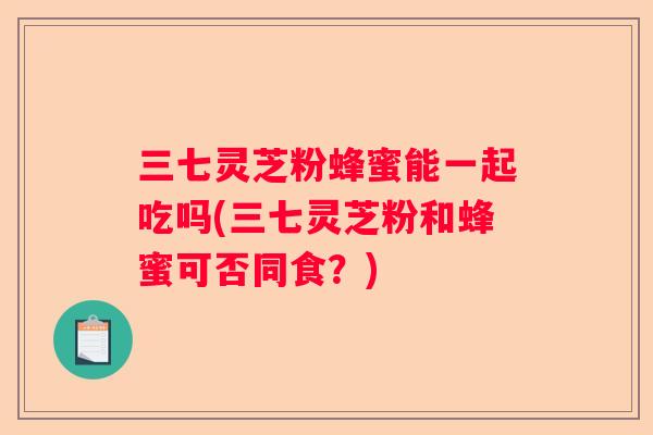 三七灵芝粉蜂蜜能一起吃吗(三七灵芝粉和蜂蜜可否同食？)