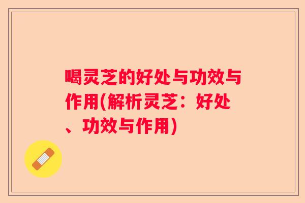 喝灵芝的好处与功效与作用(解析灵芝：好处、功效与作用)