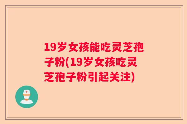 19岁女孩能吃灵芝孢子粉(19岁女孩吃灵芝孢子粉引起关注)