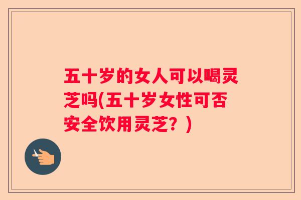 五十岁的女人可以喝灵芝吗(五十岁女性可否安全饮用灵芝？)