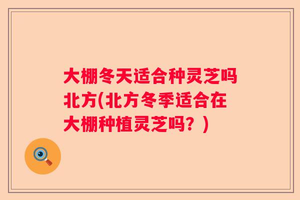 大棚冬天适合种灵芝吗北方(北方冬季适合在大棚种植灵芝吗？)
