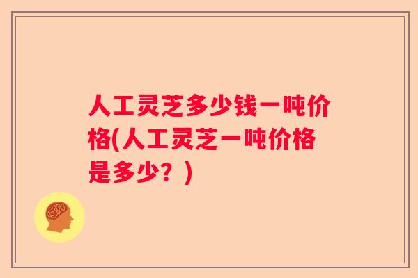 人工灵芝多少钱一吨价格(人工灵芝一吨价格是多少？)