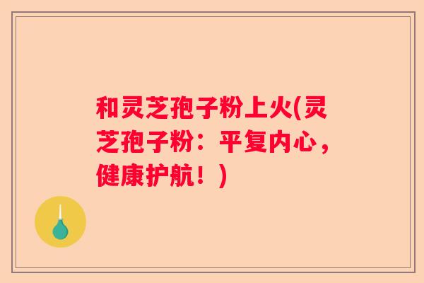 和灵芝孢子粉上火(灵芝孢子粉：平复内心，健康护航！)